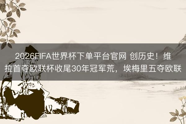 2026FIFA世界杯下單平臺官網 創歷史！維拉首奪歐聯杯收尾30年冠軍荒，埃梅里五奪歐聯