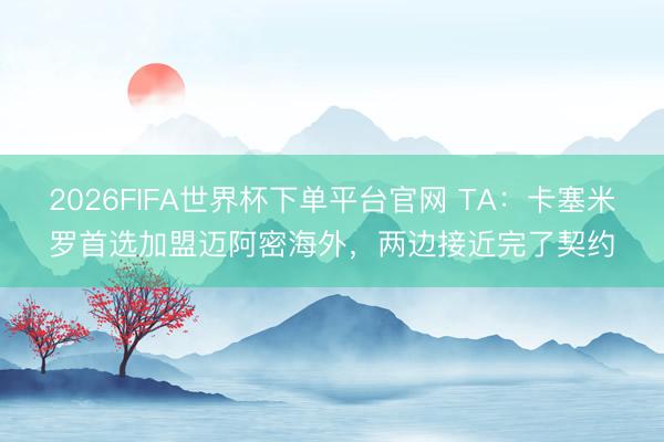 2026FIFA世界杯下單平臺(tái)官網(wǎng) TA:卡塞米羅首選加盟邁阿密海外,兩邊接近完了契約