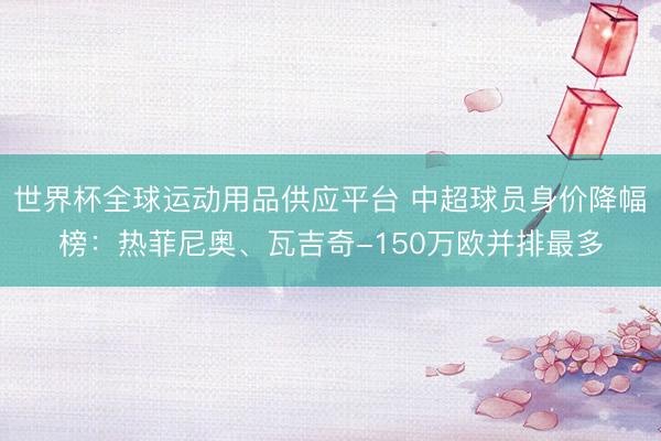 世界杯全球運動用品供應(yīng)平臺 中超球員身價降幅榜：熱菲尼奧、瓦吉奇-150萬歐并排最多