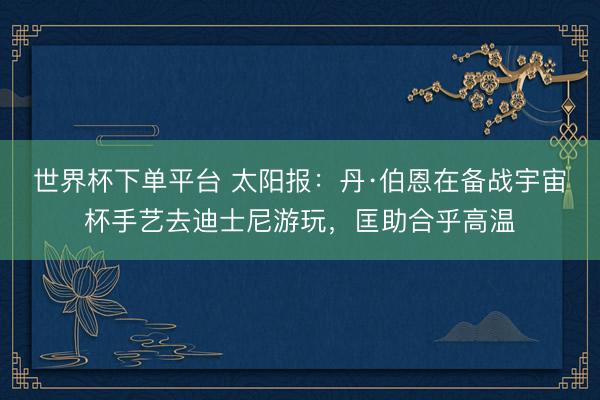 世界杯下單平臺 太陽報：丹·伯恩在備戰宇宙杯手藝去迪士尼游玩，匡助合乎高溫