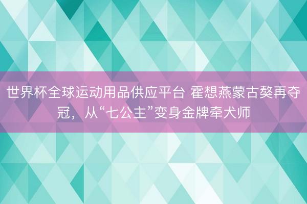 世界杯全球運動用品供應(yīng)平臺 霍想燕蒙古獒再奪冠，從“七公主”變身金牌牽犬師