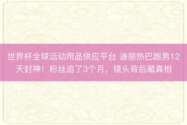 世界杯全球運(yùn)動(dòng)用品供應(yīng)平臺(tái) 迪麗熱巴跑男12天封神！粉絲追了3個(gè)月，鏡頭背后藏真相