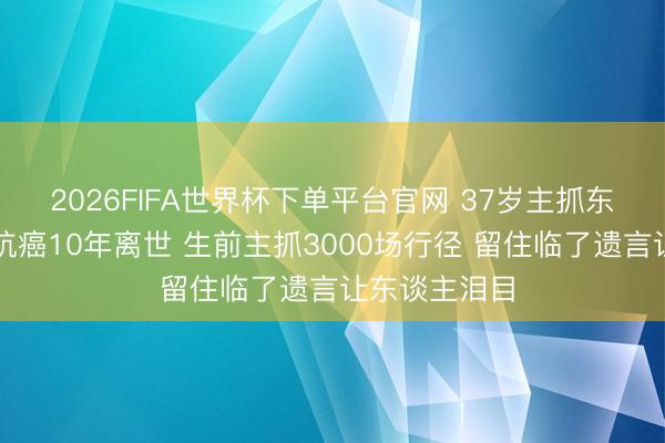 2026FIFA世界杯下單平臺(tái)官網(wǎng) 37歲主抓東談主陳熹菲抗癌10年離世 生前主抓3000場(chǎng)行徑 留住臨了遺言讓東談主淚目