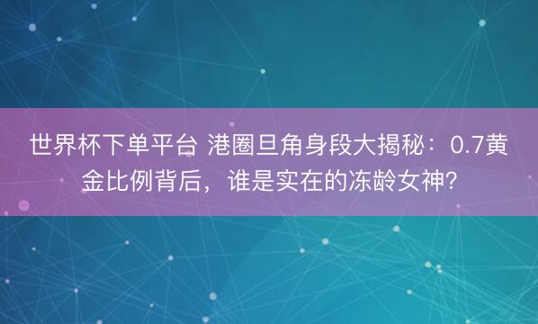 世界杯下單平臺 港圈旦角身段大揭秘：0.7黃金比例背后，誰是實在的凍齡女神？