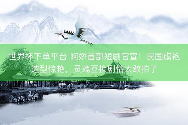 世界杯下單平臺 阿嬌首部短劇官宣！民國旗袍造型驚艷，靈魂互換劇情太敢拍了