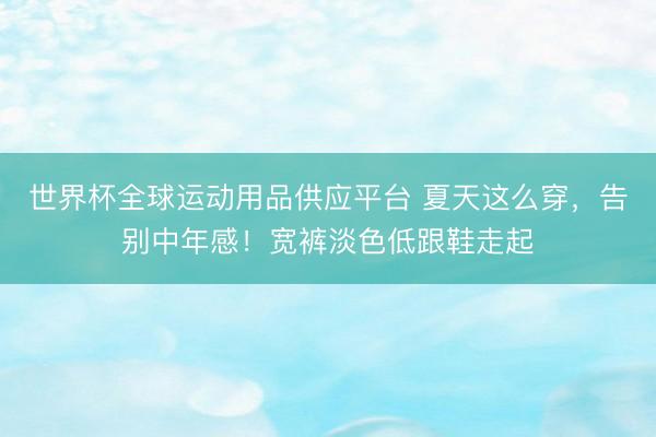 世界杯全球運(yùn)動用品供應(yīng)平臺 夏天這么穿,告別中年感!寬褲淡色低跟鞋走起