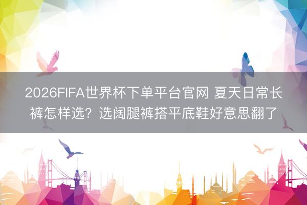 2026FIFA世界杯下單平臺官網 夏天日常長褲怎樣選？選闊腿褲搭平底鞋好意思翻了